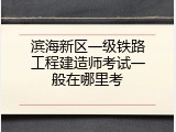 滨海新区一级铁路工程建造师考试一般在哪里考