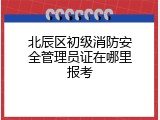 北辰区初级消防安全管理员证在哪里报考