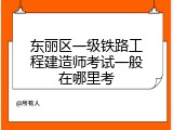 东丽区一级铁路工程建造师考试一般在哪里考