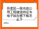 怀柔区一级市政公用工程建造师证书电子版在哪下载怎么下