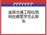 宜昌交通工程检测师在哪里学怎么报名