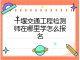 十堰交通工程检测师在哪里学怎么报名