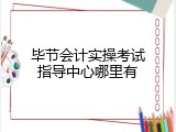 毕节会计实操考试指导中心哪里有