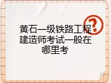 黄石一级铁路工程建造师考试一般在哪里考