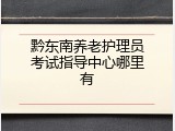 黔东南养老护理员考试指导中心哪里有
