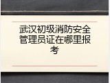 武汉初级消防安全管理员证在哪里报考