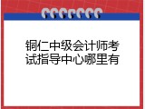 铜仁中级会计师考试指导中心哪里有