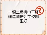 十堰二级机电工程建造师培训学校哪里好