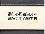 铜仁心理咨询师考试指导中心哪里有