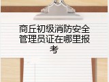 商丘初级消防安全管理员证在哪里报考