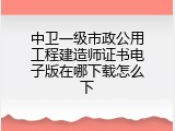 中卫一级市政公用工程建造师证书电子版在哪下载怎么下