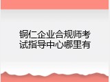 铜仁企业合规师考试指导中心哪里有