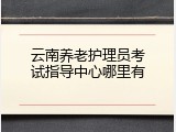 云南养老护理员考试指导中心哪里有