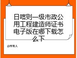 日喀则一级市政公用工程建造师证书电子版在哪下载怎么下