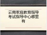 云南家庭教育指导考试指导中心哪里有