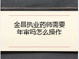 金昌执业药师需要年审吗怎么操作