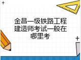 金昌一级铁路工程建造师考试一般在哪里考