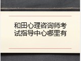 和田心理咨询师考试指导中心哪里有