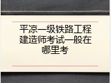 平凉一级铁路工程建造师考试一般在哪里考