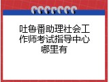 吐鲁番助理社会工作师考试指导中心哪里有