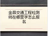 金昌交通工程检测师在哪里学怎么报名