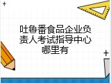 吐鲁番食品企业负责人考试指导中心哪里有
