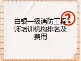 白银一级消防工程师培训机构排名及费用