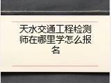 天水交通工程检测师在哪里学怎么报名
