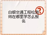 白银交通工程检测师在哪里学怎么报名