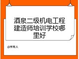 酒泉二级机电工程建造师培训学校哪里好