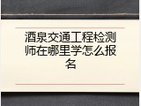 酒泉交通工程检测师在哪里学怎么报名