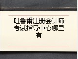 吐鲁番注册会计师考试指导中心哪里有
