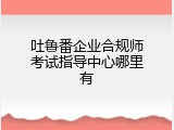 吐鲁番企业合规师考试指导中心哪里有