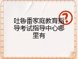 吐鲁番家庭教育指导考试指导中心哪里有