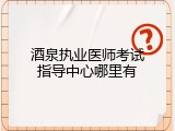 酒泉执业医师考试指导中心哪里有