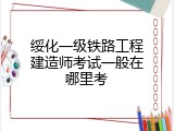 绥化一级铁路工程建造师考试一般在哪里考