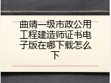 曲靖一级市政公用工程建造师证书电子版在哪下载怎么下