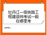 牡丹江一级铁路工程建造师考试一般在哪里考