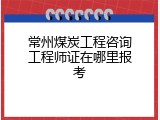 常州煤炭工程咨询工程师证在哪里报考