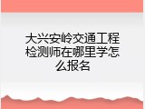 大兴安岭交通工程检测师在哪里学怎么报名