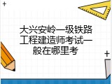 大兴安岭一级铁路工程建造师考试一般在哪里考