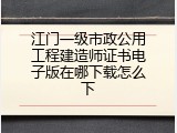 江门一级市政公用工程建造师证书电子版在哪下载怎么下