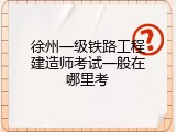 徐州一级铁路工程建造师考试一般在哪里考