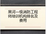 黑河一级消防工程师培训机构排名及费用