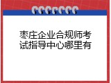 枣庄企业合规师考试指导中心哪里有