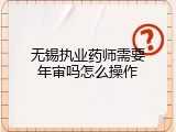无锡执业药师需要年审吗怎么操作