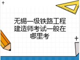 无锡一级铁路工程建造师考试一般在哪里考