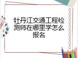 牡丹江交通工程检测师在哪里学怎么报名