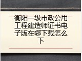 衡阳一级市政公用工程建造师证书电子版在哪下载怎么下