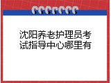 沈阳养老护理员考试指导中心哪里有